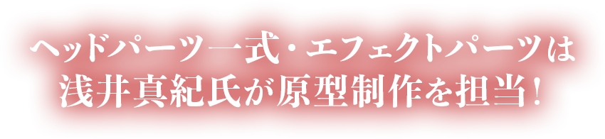ヘッドパーツ一式・エフェクトパーツは浅井真紀氏が原型制作を担当！