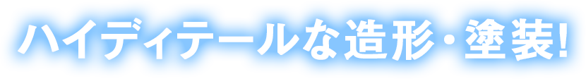 ハイディテールな造形・塗装！