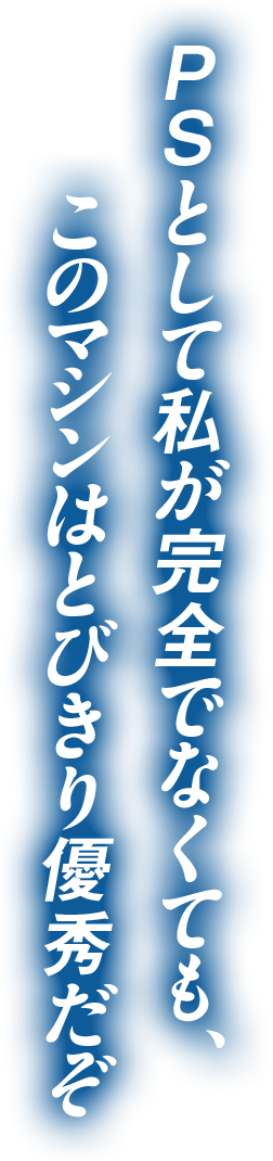 PSとして私が完全でなくても、このマシンはとびきり優秀だぞ